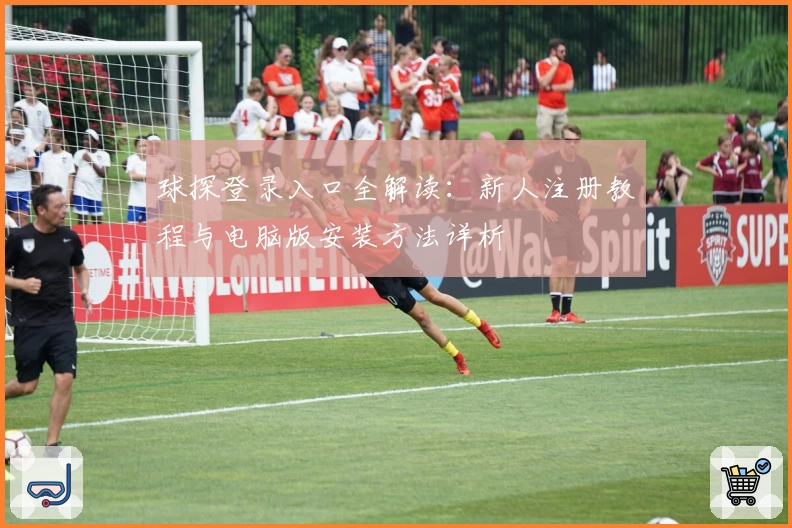 球探登录入口全解读：新人注册教程与电脑版安装方法详析