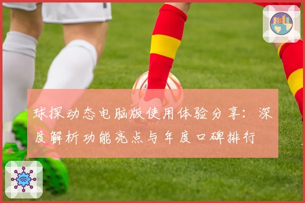 球探动态电脑版使用体验分享:深度解析功能亮点与年度口碑排行