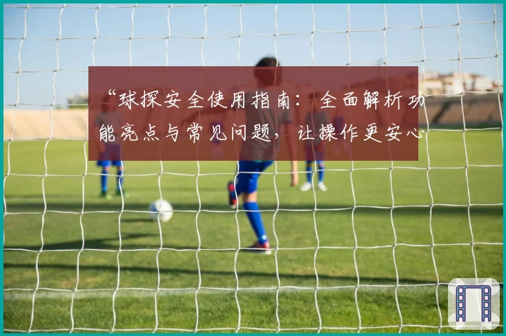 “球探安全使用指南：全面解析功能亮点与常见问题，让操作更安心”