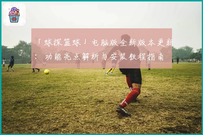 「球探篮球」电脑版全新版本更新：功能亮点解析与安装教程指南