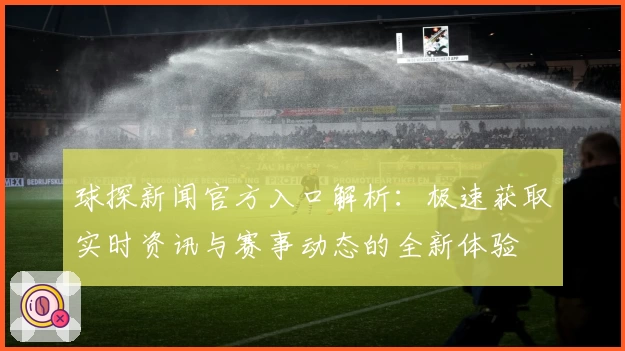 球探新闻官方入口解析：极速获取实时资讯与赛事动态的全新体验