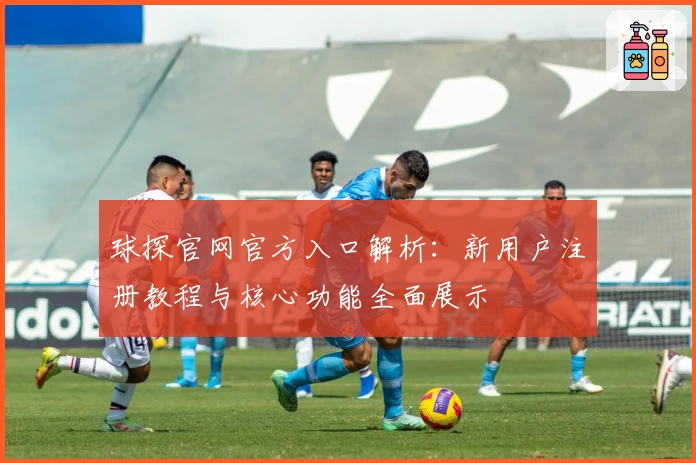 球探官网官方入口解析：新用户注册教程与核心功能全面展示