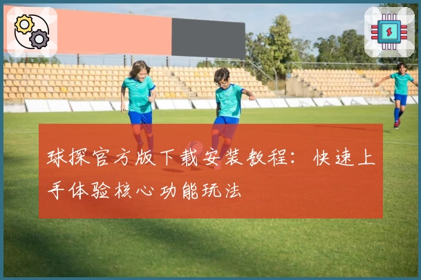 球探官方版下载安装教程：快速上手体验核心功能玩法