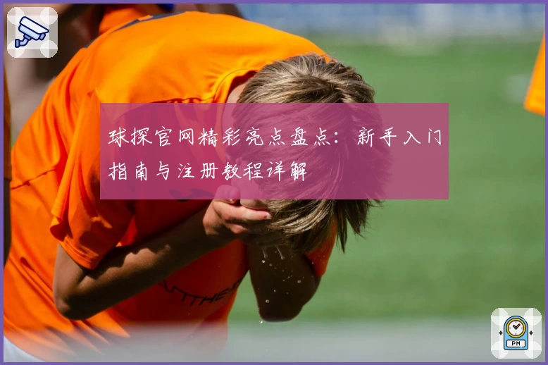 球探官网精彩亮点盘点：新手入门指南与注册教程详解