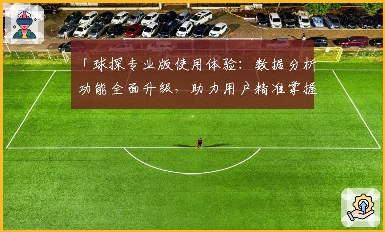 「球探专业版使用体验：数据分析功能全面升级，助力用户精准掌握比赛细节」