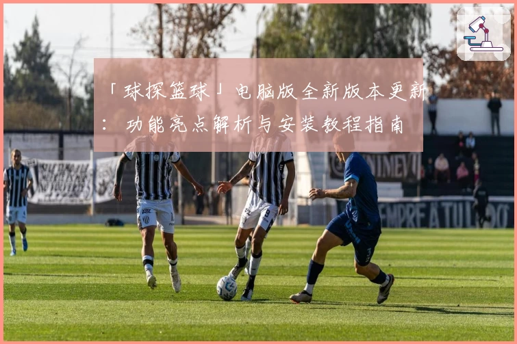 「球探篮球」电脑版全新版本更新：功能亮点解析与安装教程指南