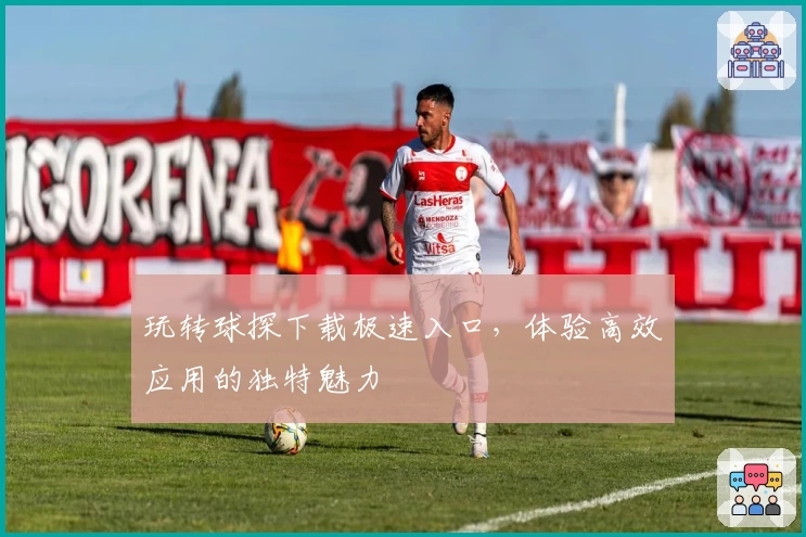 玩转球探下载极速入口，体验高效应用的独特魅力