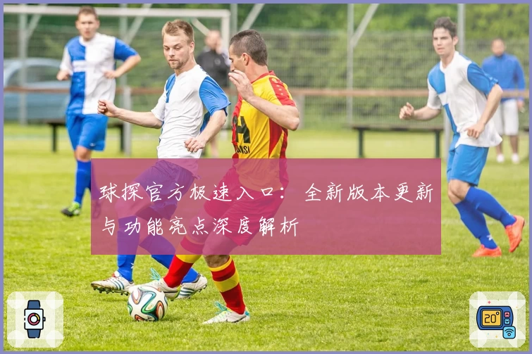 球探官方极速入口：全新版本更新与功能亮点深度解析