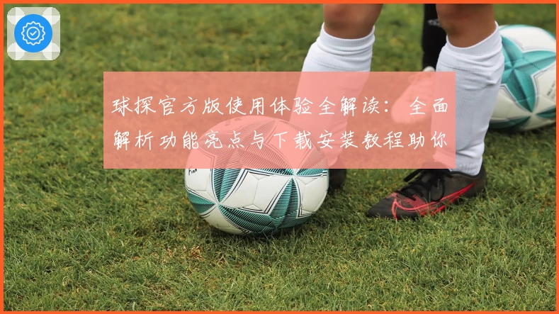 球探官方版使用体验全解读：全面解析功能亮点与下载安装教程助你轻松上手