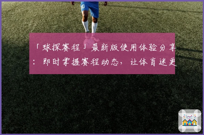 「球探赛程」最新版使用体验分享：即时掌握赛程动态，让体育迷更添乐趣