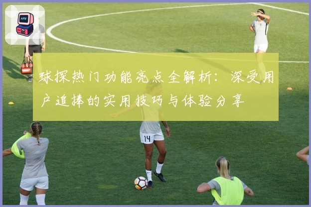 球探热门功能亮点全解析：深受用户追捧的实用技巧与体验分享
