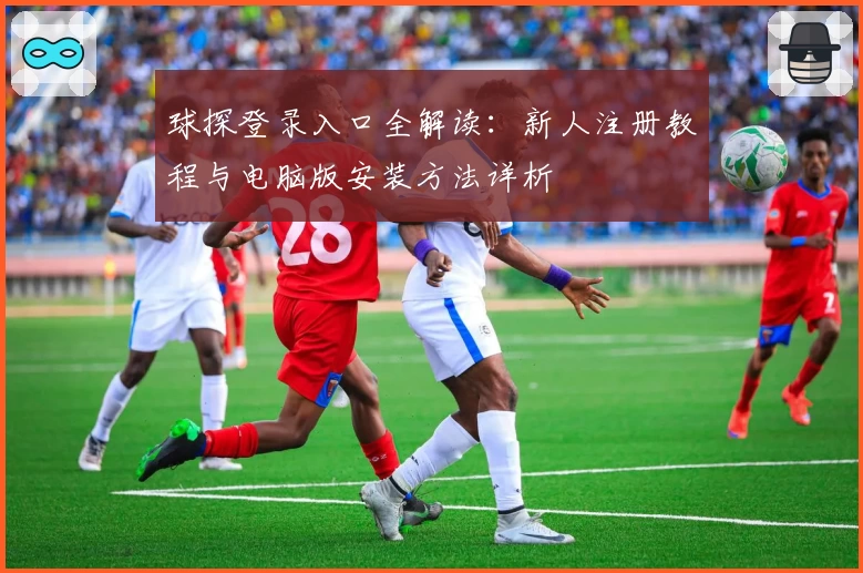球探登录入口全解读：新人注册教程与电脑版安装方法详析