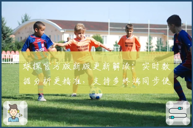 球探官方版新版更新解读：实时数据分析更精准，支持多终端同步使用