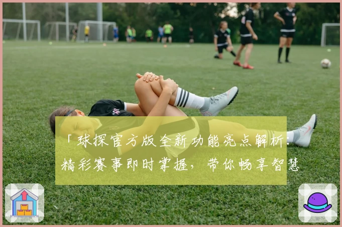 「球探官方版全新功能亮点解析：精彩赛事即时掌握，带你畅享智慧观赛体验」